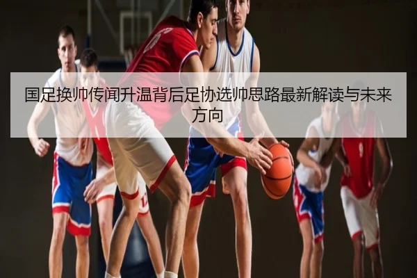 国足换帅传闻升温背后足协选帅思路最新解读与未来方向