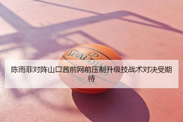 陈雨菲对阵山口茜前网前压制升级技战术对决受期待